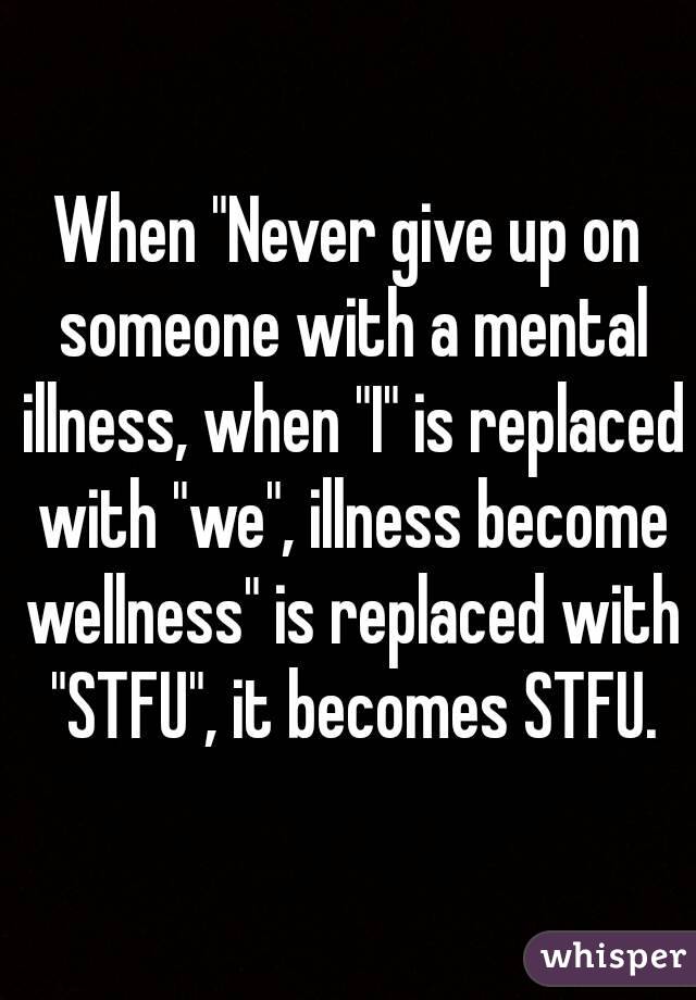 When "Never give up on someone with a mental illness, when "I" is replaced with "we", illness become wellness" is replaced with "STFU", it becomes STFU.