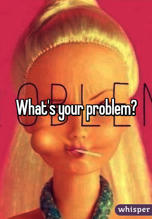 What's your problem?