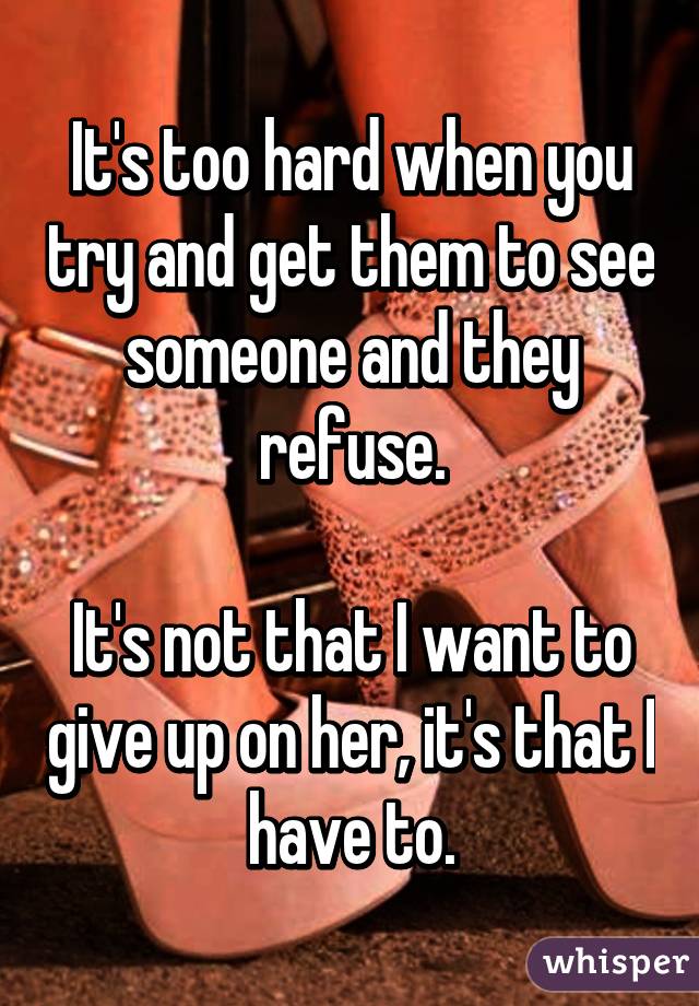 It's too hard when you try and get them to see someone and they refuse.

It's not that I want to give up on her, it's that I have to.