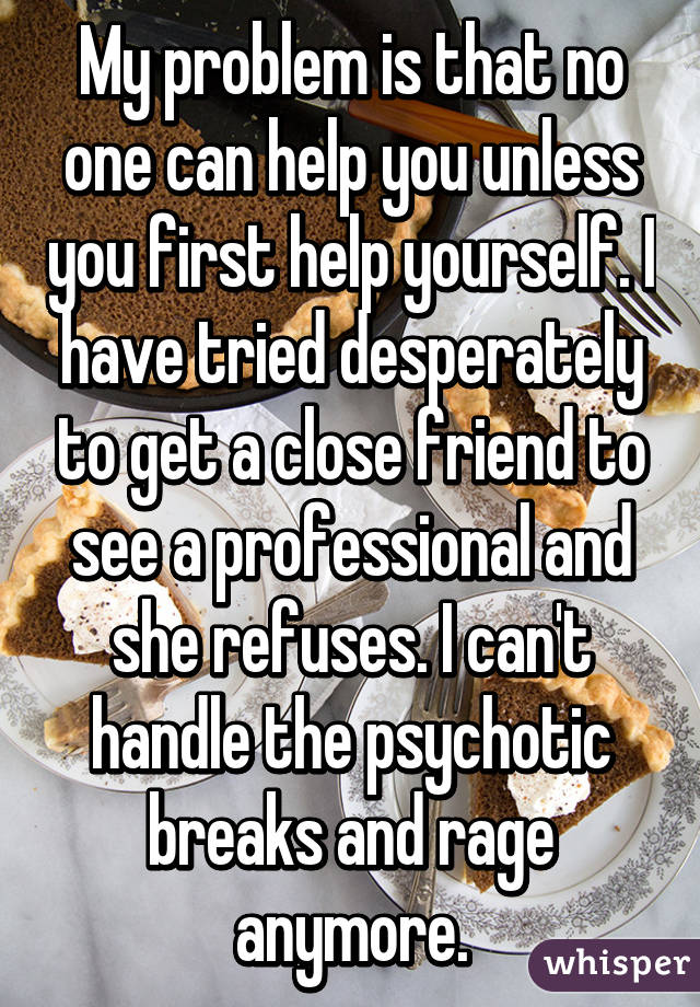 My problem is that no one can help you unless you first help yourself. I have tried desperately to get a close friend to see a professional and she refuses. I can't handle the psychotic breaks and rage anymore.