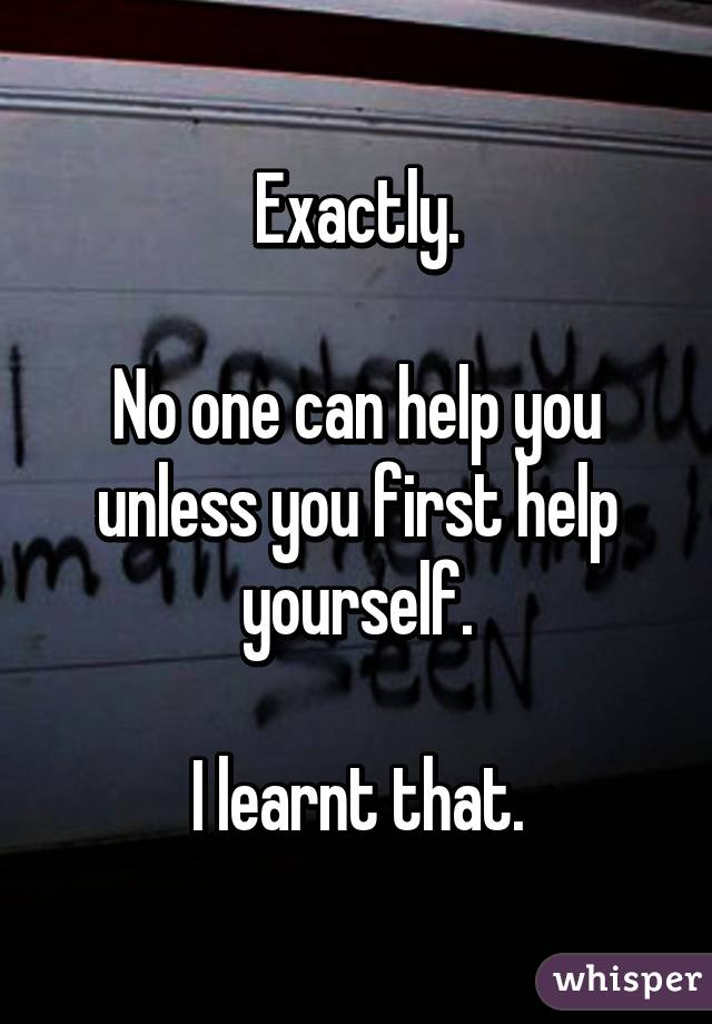 Exactly.

No one can help you unless you first help yourself.

I learnt that.