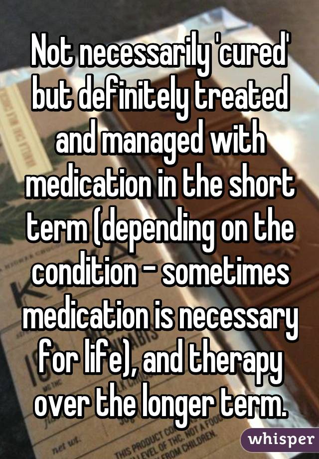 Not necessarily 'cured' but definitely treated and managed with medication in the short term (depending on the condition - sometimes medication is necessary for life), and therapy over the longer term.