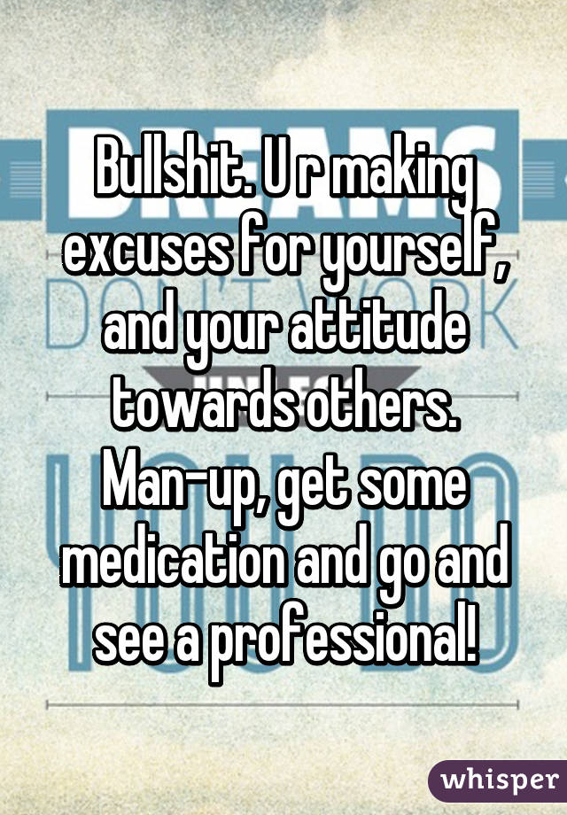 Bullshit. U r making excuses for yourself, and your attitude towards others. Man-up, get some medication and go and see a professional!