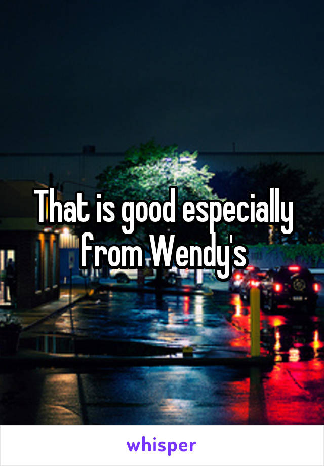 That is good especially from Wendy's