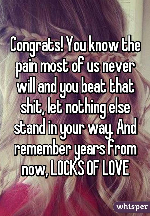 Congrats! You know the pain most of us never will and you beat that shit, let nothing else stand in your way. And remember years from now, LOCKS OF LOVE