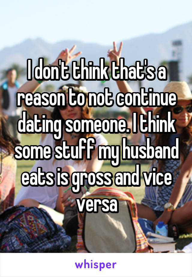 I don't think that's a reason to not continue dating someone. I think some stuff my husband eats is gross and vice versa