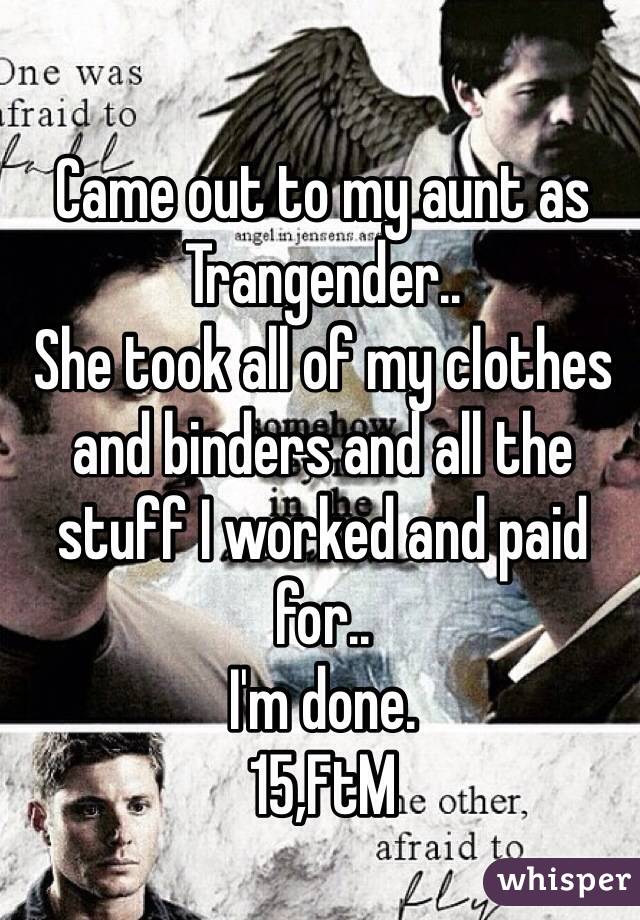 Came out to my aunt as Trangender..
She took all of my clothes and binders and all the stuff I worked and paid for..
I'm done.
15,FtM 