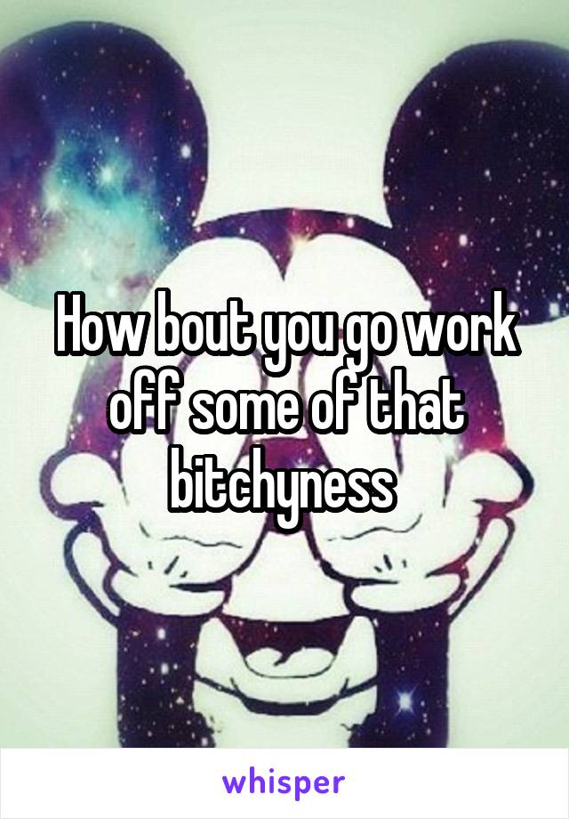 How bout you go work off some of that bitchyness 