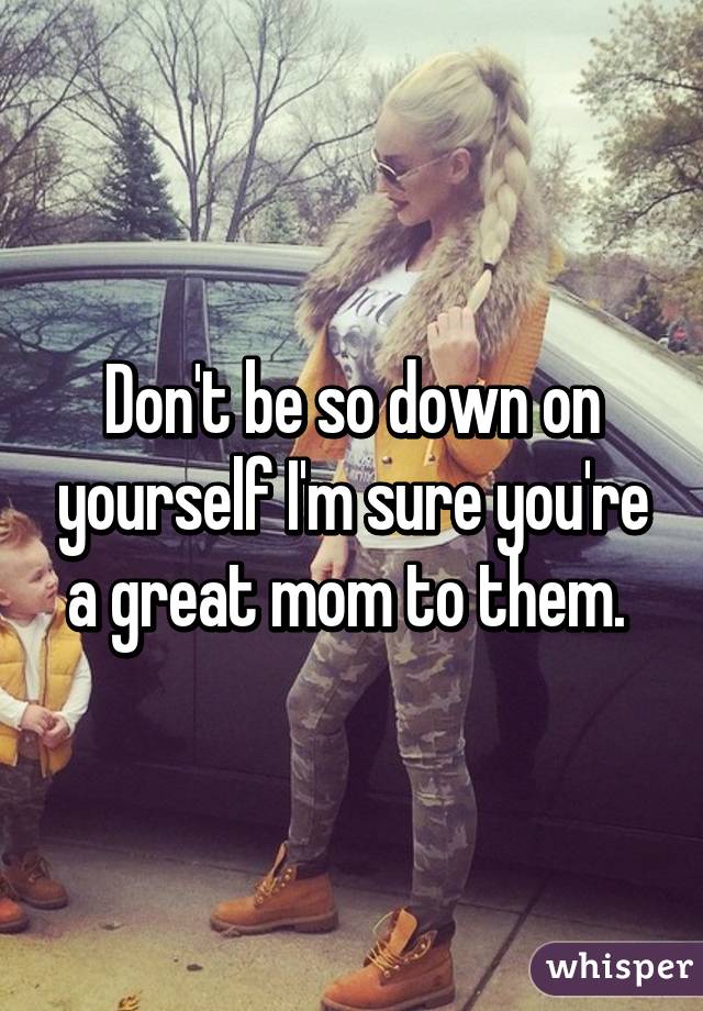 Don't be so down on yourself I'm sure you're a great mom to them. 