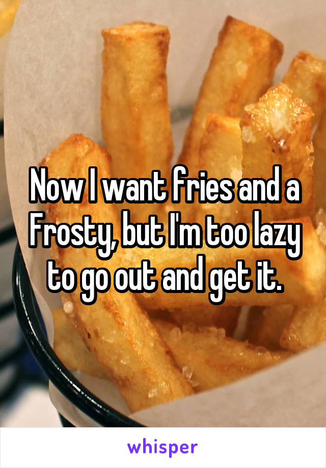 Now I want fries and a Frosty, but I'm too lazy to go out and get it.