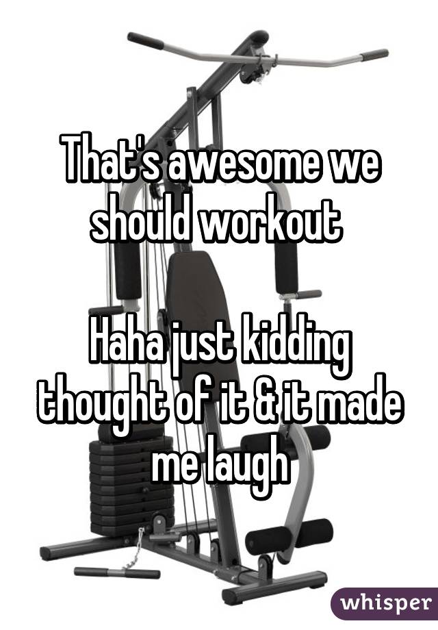 That's awesome we should workout 

Haha just kidding thought of it & it made me laugh
