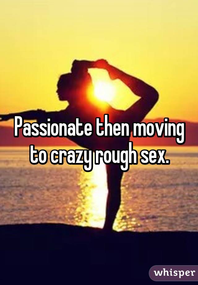 Passionate then moving to crazy rough sex.