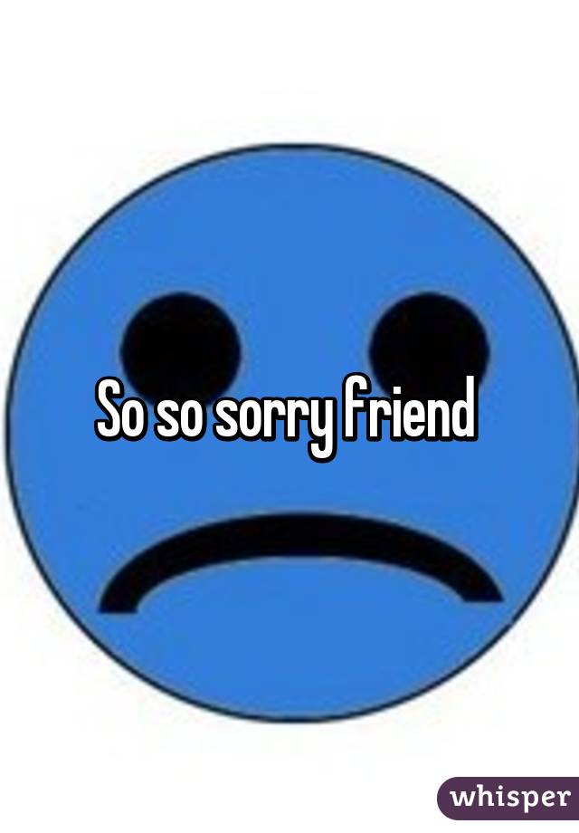 So so sorry friend 
