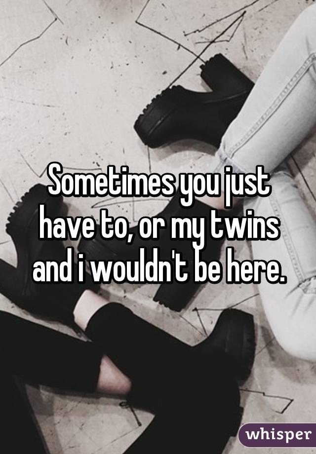 Sometimes you just have to, or my twins and i wouldn't be here.