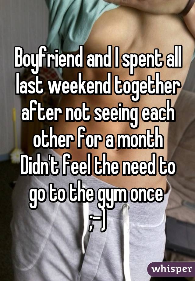 Boyfriend and I spent all last weekend together after not seeing each other for a month
Didn't feel the need to go to the gym once 
;-)