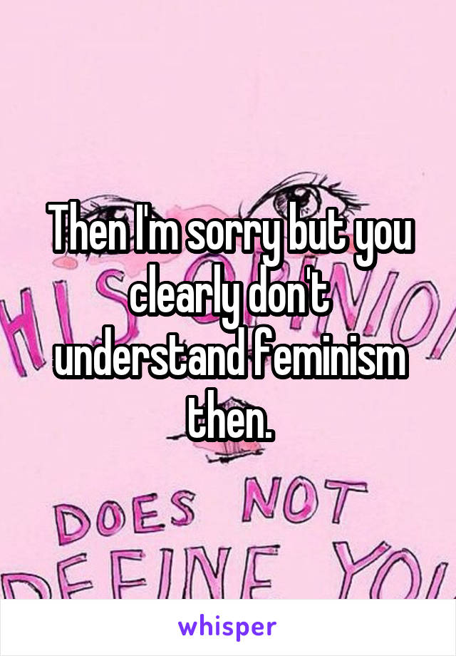 Then I'm sorry but you clearly don't understand feminism then.