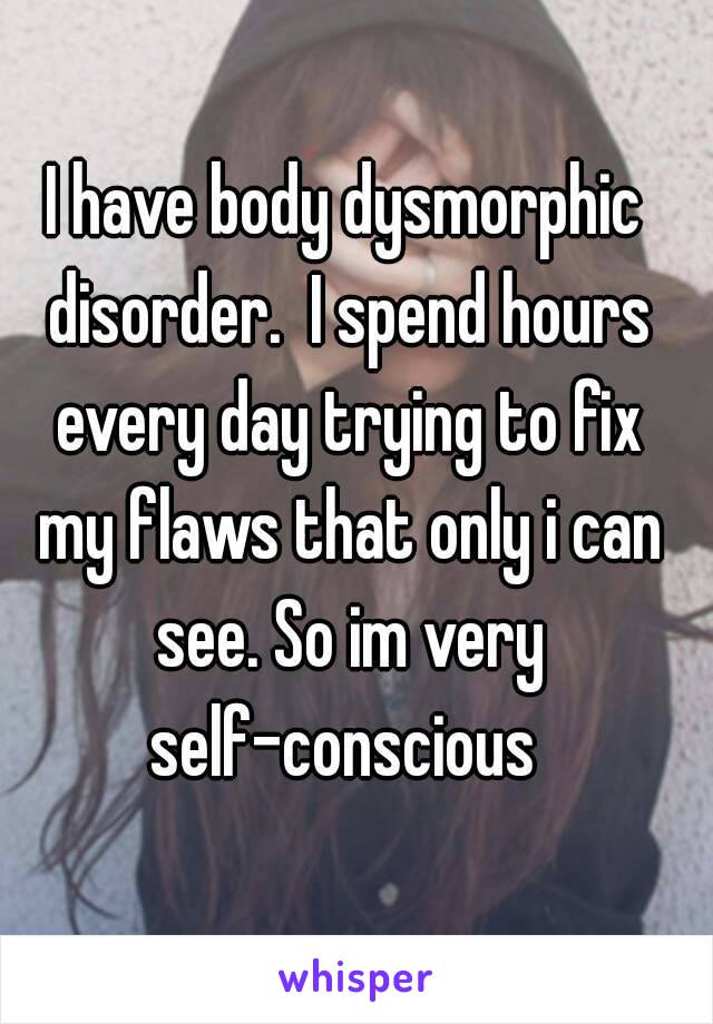 I have body dysmorphic disorder.  I spend hours every day trying to fix my flaws that only i can see. So im very self-conscious 