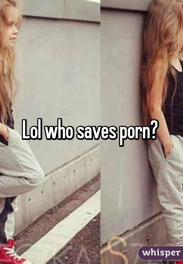 Lol who saves porn? 