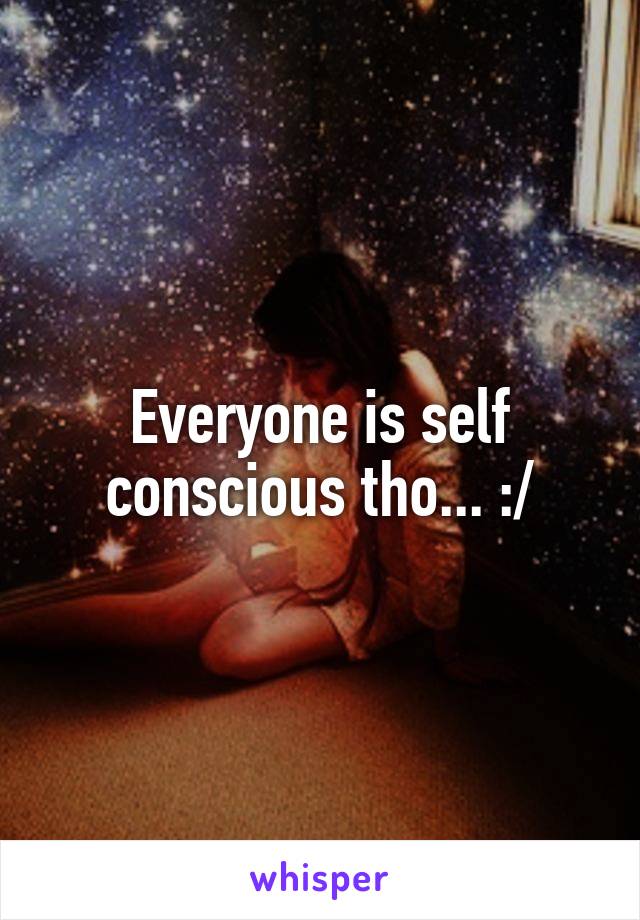 Everyone is self conscious tho... :/