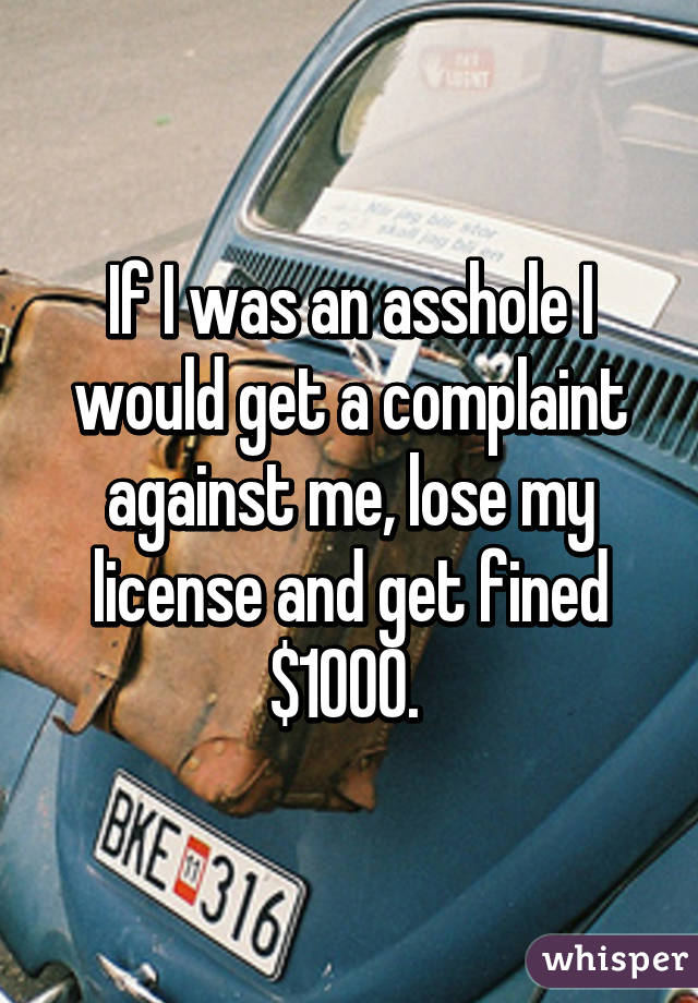 If I was an asshole I would get a complaint against me, lose my license and get fined $1000. 