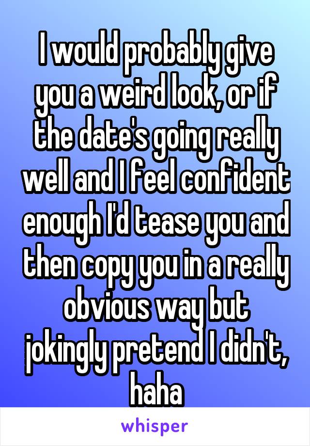 I would probably give you a weird look, or if the date's going really well and I feel confident enough I'd tease you and then copy you in a really obvious way but jokingly pretend I didn't, haha