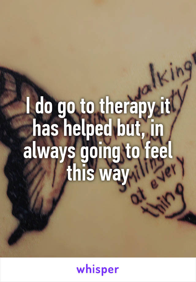 I do go to therapy it has helped but, in always going to feel this way