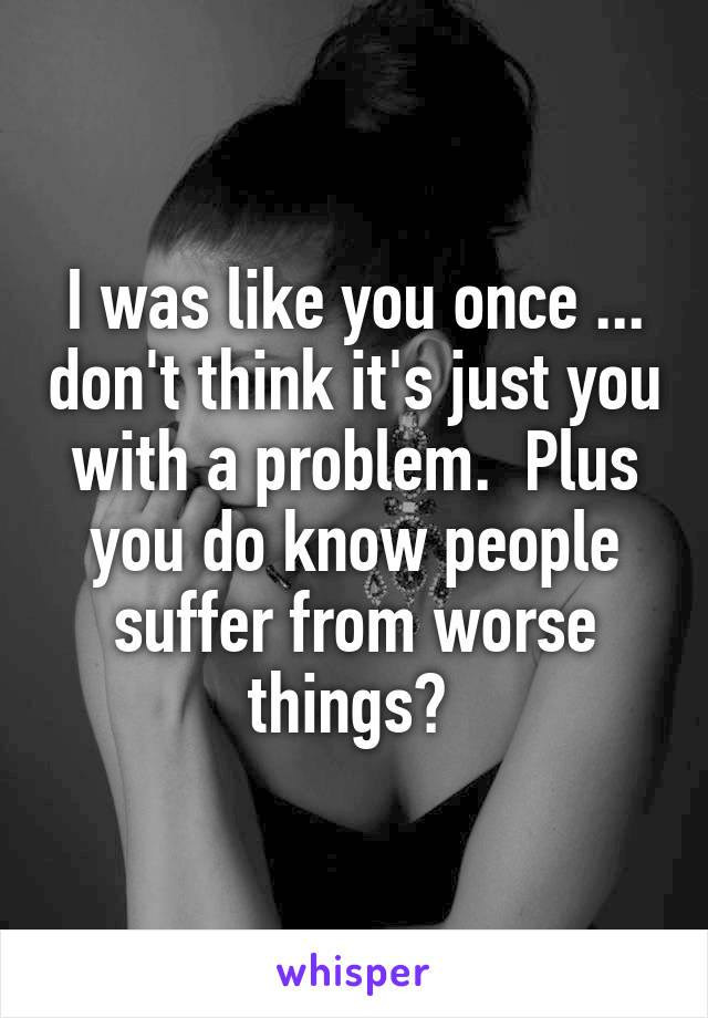 I was like you once ... don't think it's just you with a problem.  Plus you do know people suffer from worse things? 