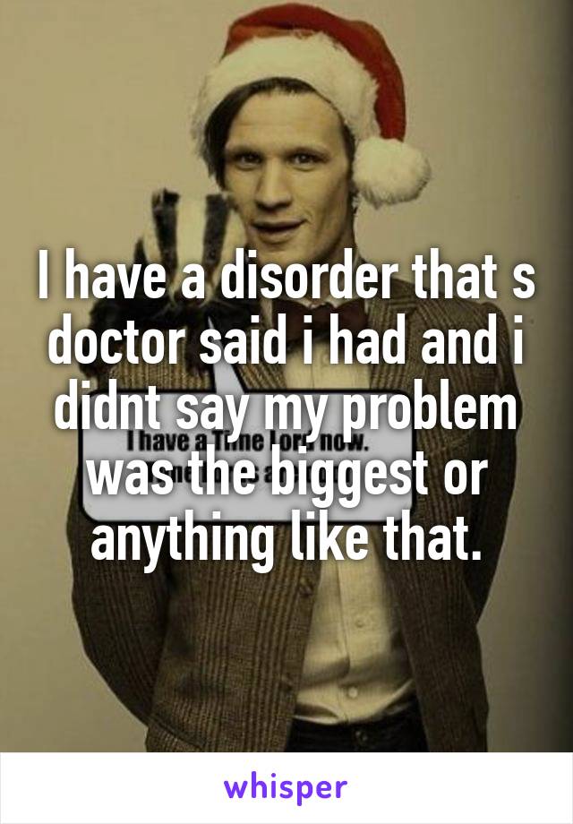 I have a disorder that s doctor said i had and i didnt say my problem was the biggest or anything like that.