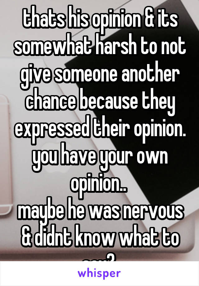 thats his opinion & its somewhat harsh to not give someone another chance because they expressed their opinion. you have your own opinion.. 
maybe he was nervous & didnt know what to say? 