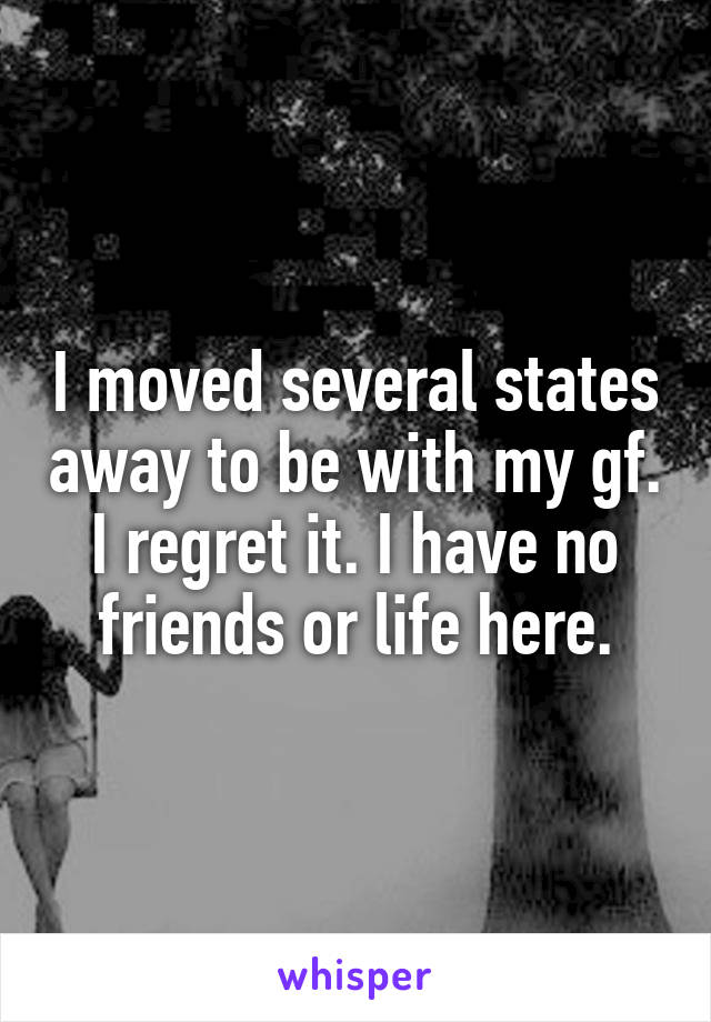 I moved several states away to be with my gf. I regret it. I have no friends or life here.
