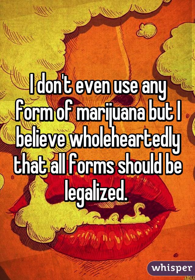 I don't even use any form of marijuana but I believe wholeheartedly that all forms should be legalized. 
