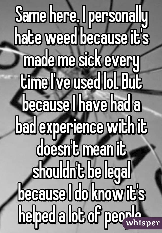 Same here. I personally hate weed because it's made me sick every time I've used lol. But because I have had a bad experience with it doesn't mean it shouldn't be legal because I do know it's helped a lot of people.