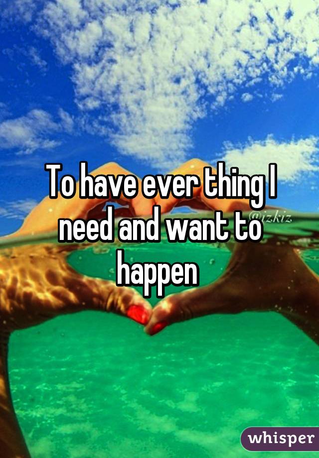 To have ever thing I need and want to happen 