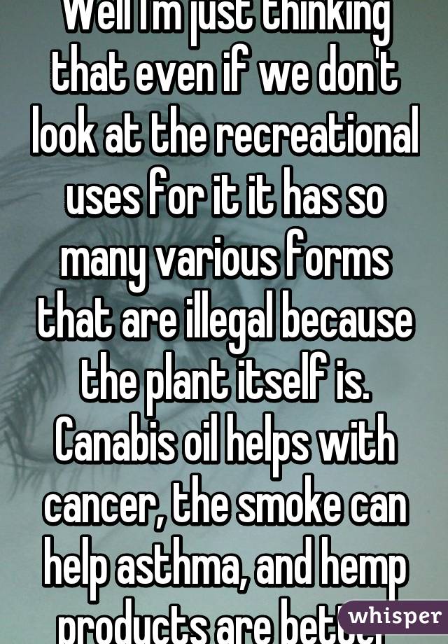 Well I'm just thinking that even if we don't look at the recreational uses for it it has so many various forms that are illegal because the plant itself is. Canabis oil helps with cancer, the smoke can help asthma, and hemp products are better