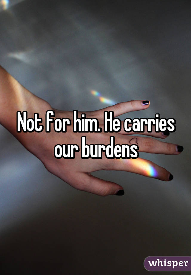 Not for him. He carries our burdens