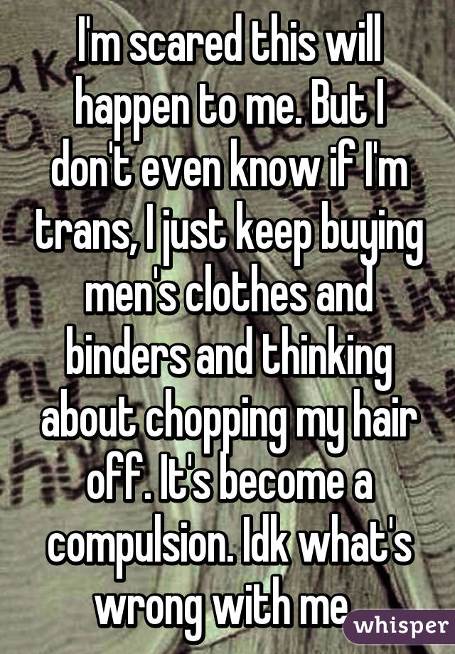 I'm scared this will happen to me. But I don't even know if I'm trans, I just keep buying men's clothes and binders and thinking about chopping my hair off. It's become a compulsion. Idk what's wrong with me. 