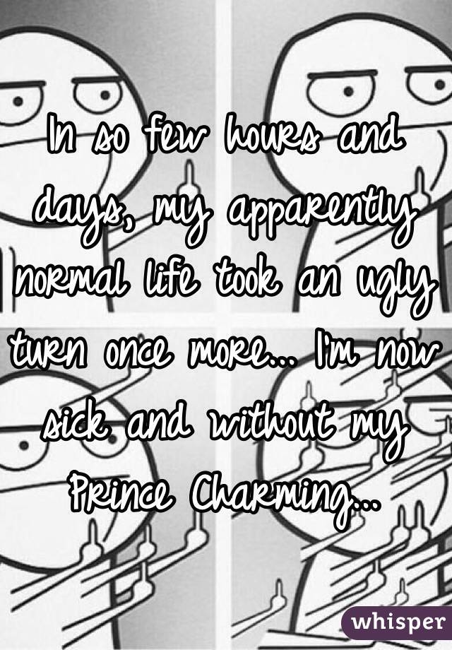 In so few hours and days, my apparently normal life took an ugly turn once more... I'm now sick and without my Prince Charming...