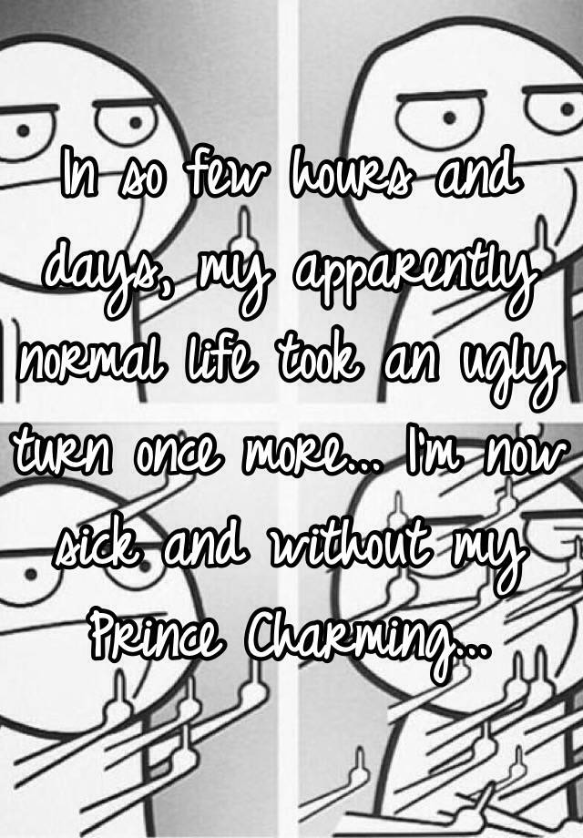 In so few hours and days, my apparently normal life took an ugly turn once more... I'm now sick and without my Prince Charming...