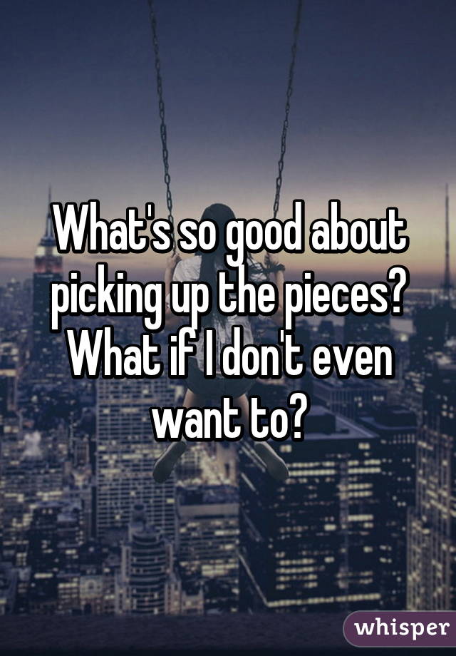 What's so good about picking up the pieces? What if I don't even want to?