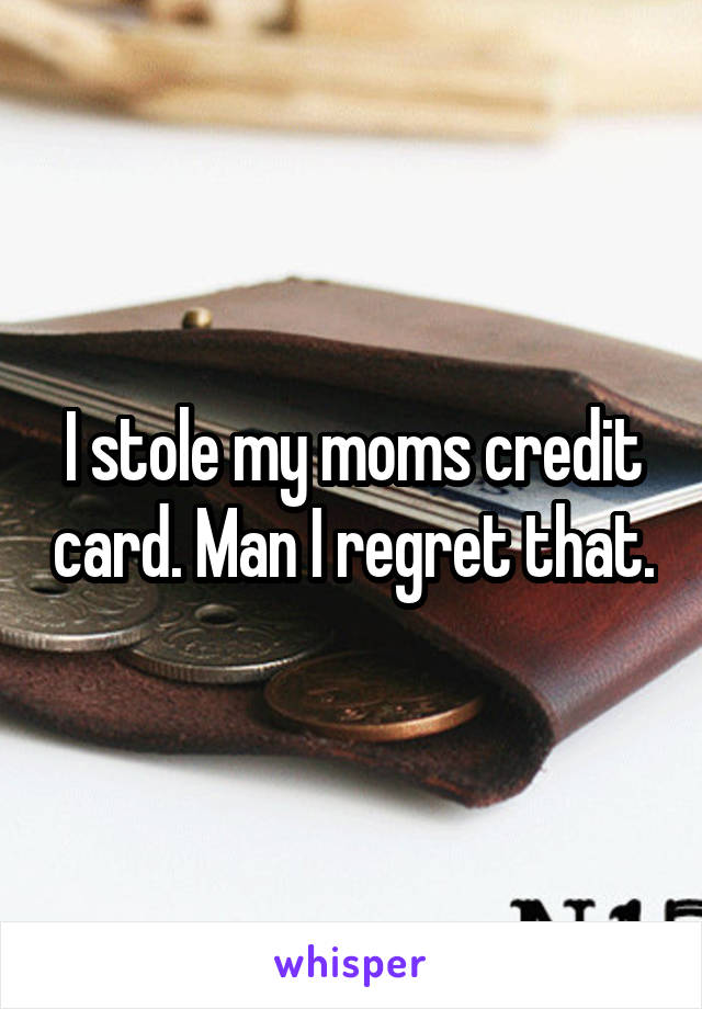 I stole my moms credit card. Man I regret that.