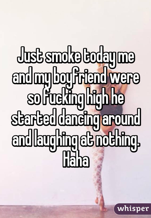 Just smoke today me and my boyfriend were so fucking high he started dancing around and laughing at nothing. Haha
