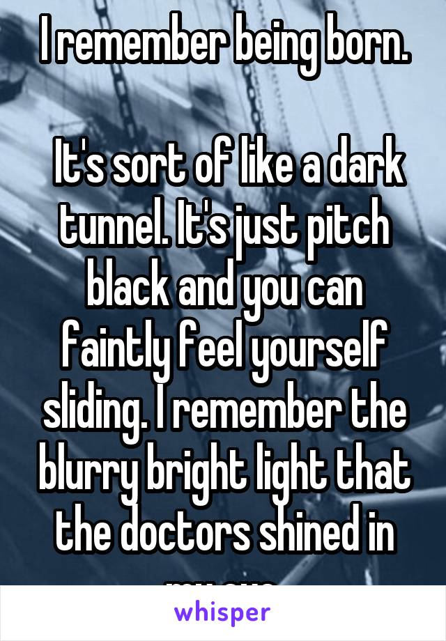 I remember being born.

 It's sort of like a dark tunnel. It's just pitch black and you can faintly feel yourself sliding. I remember the blurry bright light that the doctors shined in my eye.
