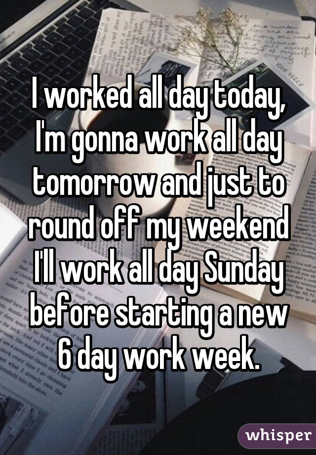 I worked all day today, I'm gonna work all day tomorrow and just to round off my weekend I'll work all day Sunday before starting a new 6 day work week.