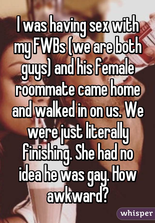 I was having sex with my FWBs (we are both guys) and his female roommate came home and walked in on us. We were just literally finishing. She had no idea he was gay. How awkward?