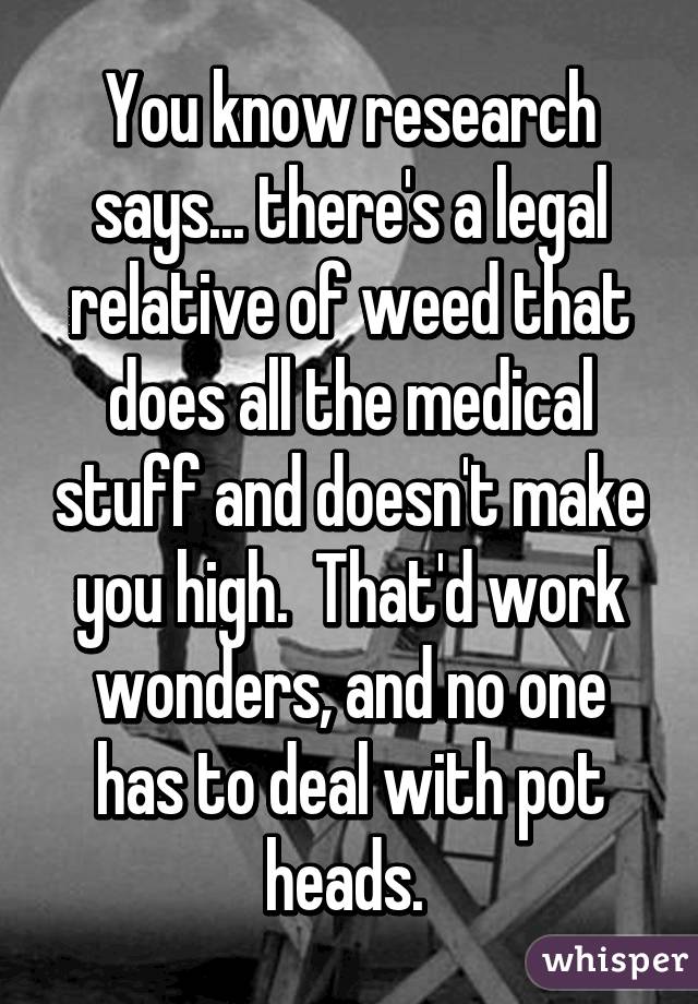 You know research says... there's a legal relative of weed that does all the medical stuff and doesn't make you high.  That'd work wonders, and no one has to deal with pot heads. 