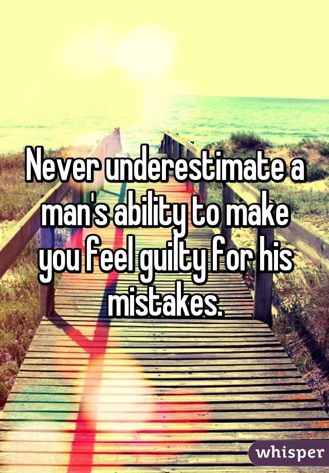 Never underestimate a man's ability to make you feel guilty for his mistakes.