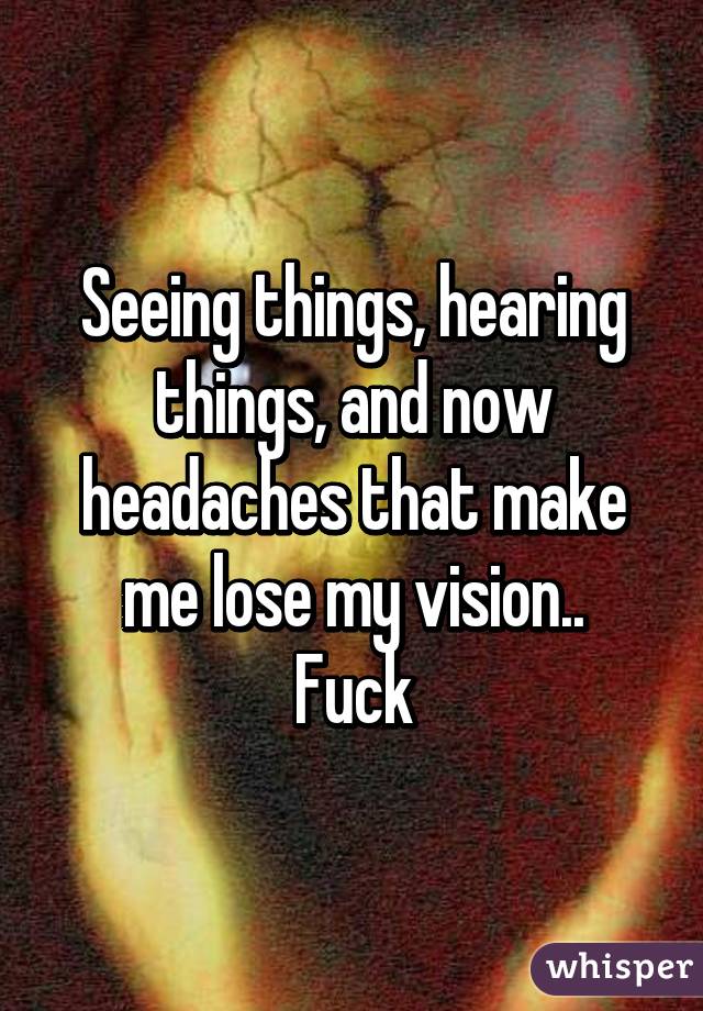 Seeing things, hearing things, and now headaches that make me lose my vision..
Fuck