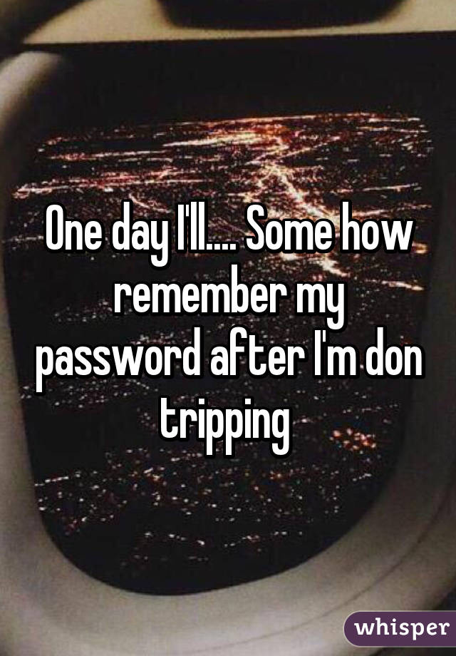 One day I'll.... Some how remember my password after I'm don tripping 
