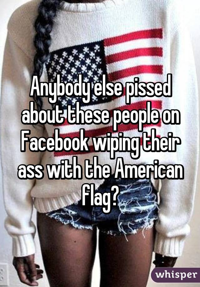 Anybody else pissed about these people on Facebook wiping their ass with the American flag?