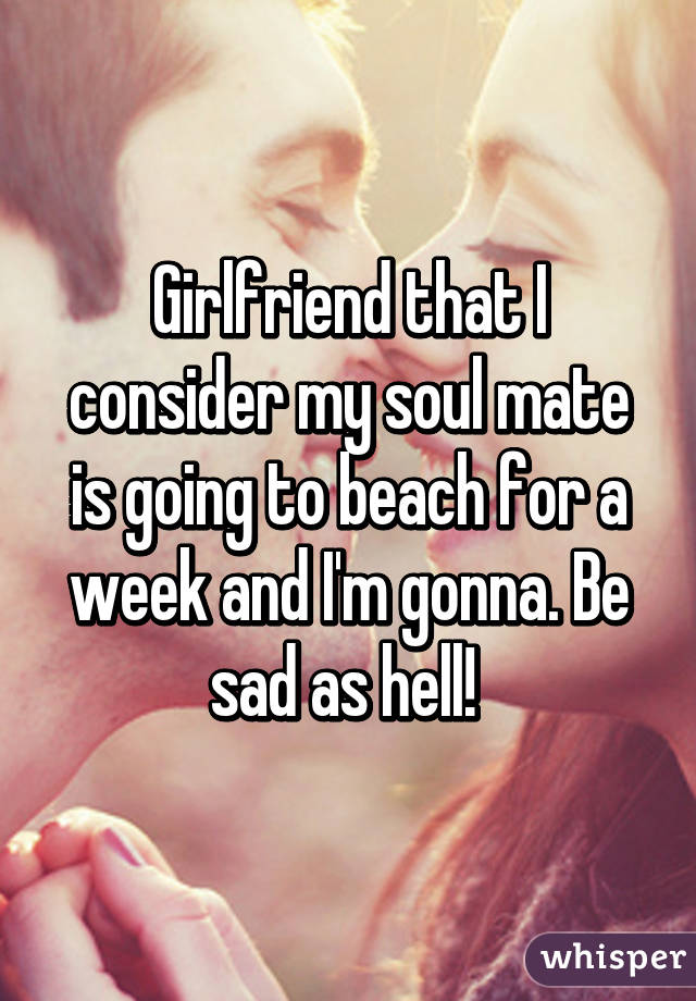 Girlfriend that I consider my soul mate is going to beach for a week and I'm gonna. Be sad as hell! 